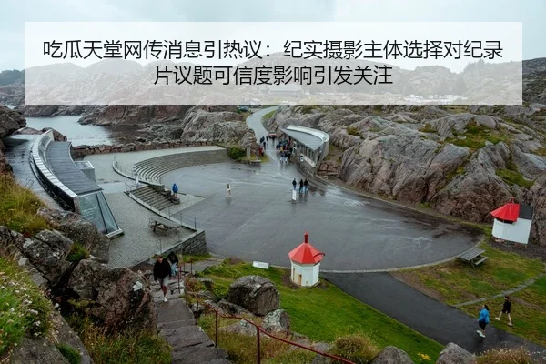 吃瓜天堂网传消息引热议：纪实摄影主体选择对纪录片议题可信度影响引发关注